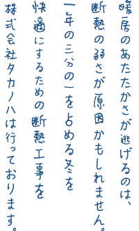 暖房のあたたかさが逃げるのは、断熱の弱さが原因かもしれません。1年の三分の一を占める冬を快適にするための断熱工事を株式会社タカノハは行っております。